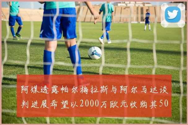 阿媒透露帕尔梅拉斯与阿尔马达谈判进展希望以2000万欧元收购其50所有权