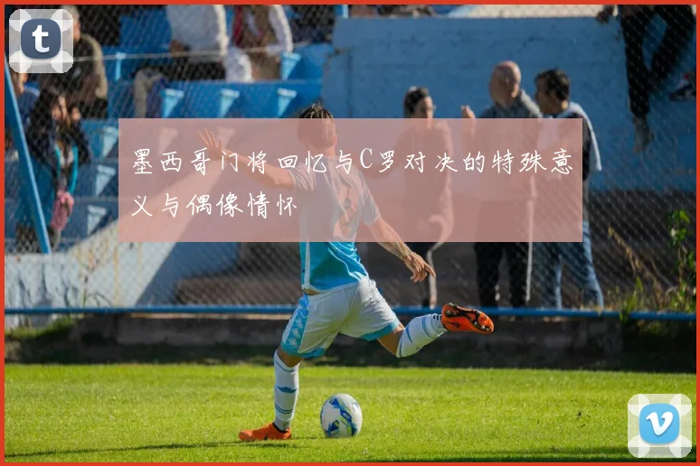 墨西哥门将回忆与C罗对决的特殊意义与偶像情怀