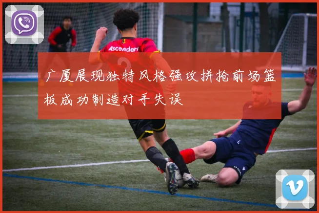 广厦展现独特风格强攻拼抢前场篮板成功制造对手失误