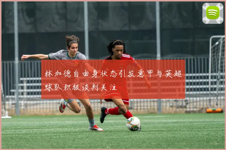林加德自由身状态引发意甲与英超球队积极谈判关注