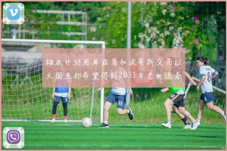 雄鹿计划用库兹马和波蒂斯交易拉文国王却希望得到2031年首轮选秀权