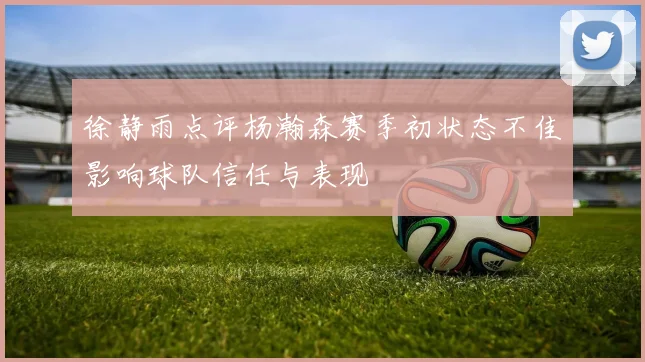 徐静雨点评杨瀚森赛季初状态不佳影响球队信任与表现