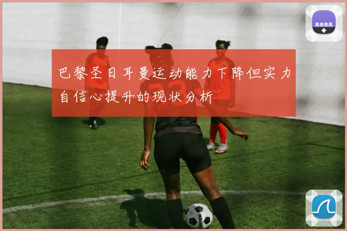 巴黎圣日耳曼运动能力下降但实力自信心提升的现状分析