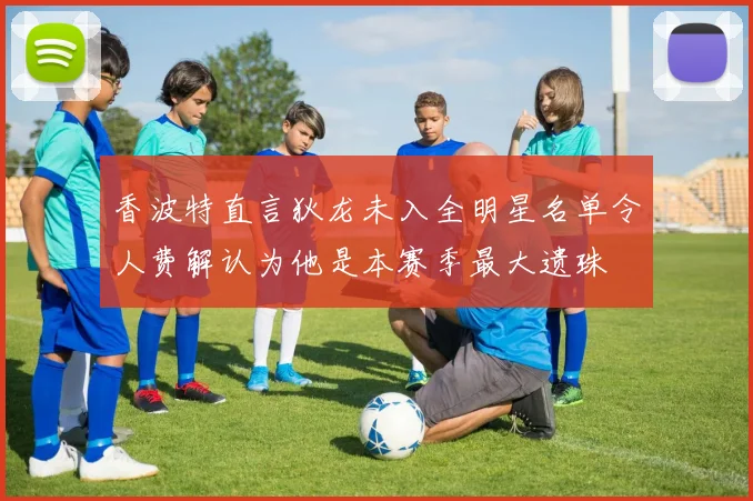 香波特直言狄龙未入全明星名单令人费解认为他是本赛季最大遗珠