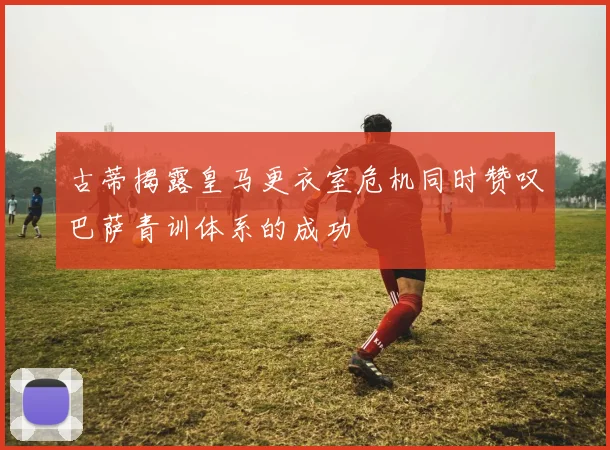 古蒂揭露皇马更衣室危机同时赞叹巴萨青训体系的成功